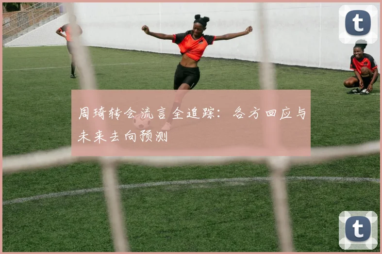 周琦转会流言全追踪：各方回应与未来去向预测