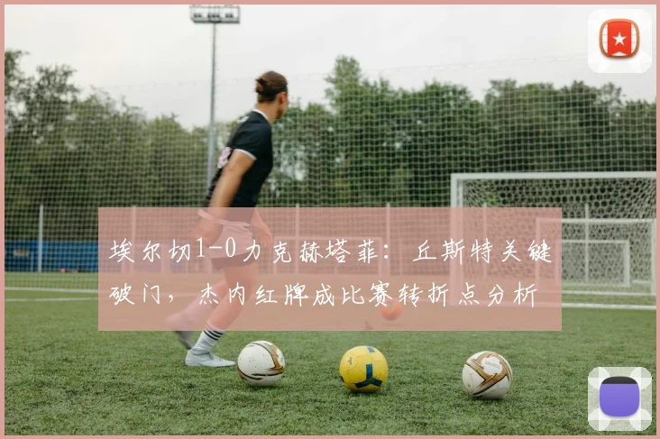 埃尔切1-0力克赫塔菲:丘斯特关键破门,杰内红牌成比赛转折点分析