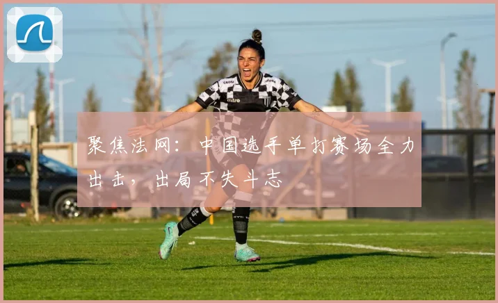 聚焦法网:中国选手单打赛场全力出击,出局不失斗志