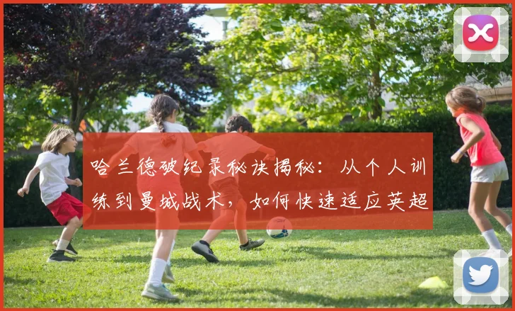哈兰德破纪录秘诀揭秘:从个人训练到曼城战术,如何快速适应英超并高效进球