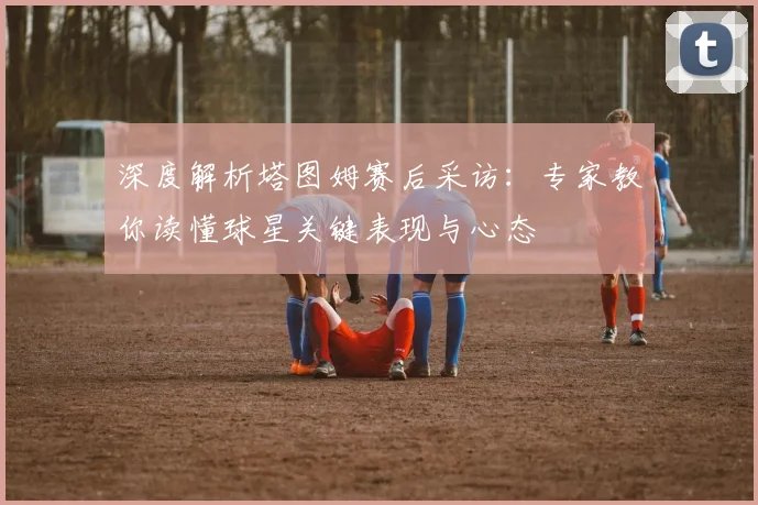 深度解析塔图姆赛后采访:专家教你读懂球星关键表现与心态