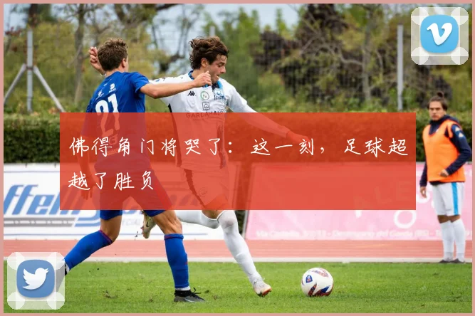 佛得角门将哭了:这一刻,足球超越了胜负