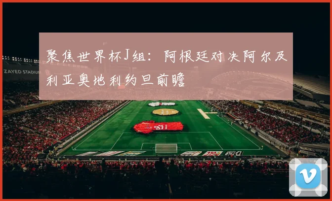 聚焦世界杯J组:阿根廷对决阿尔及利亚奥地利约旦前瞻