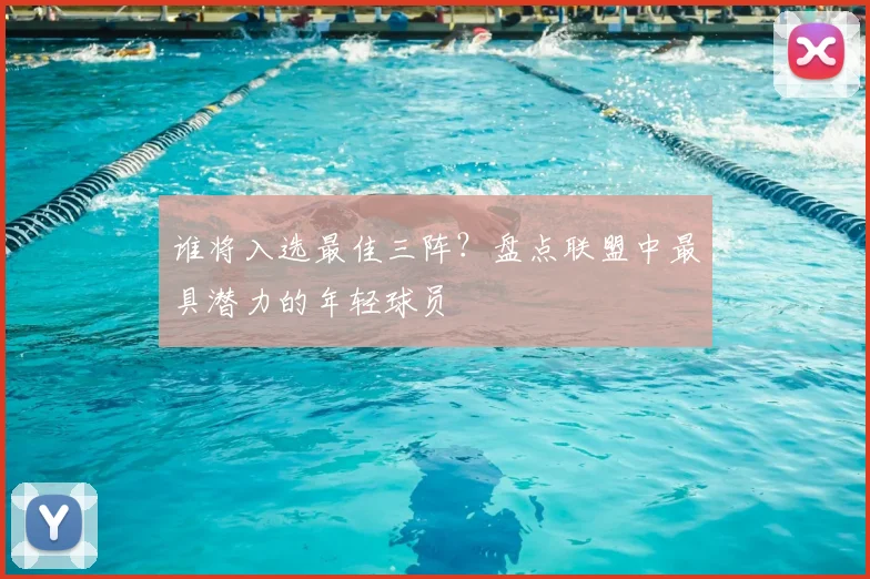 谁将入选最佳三阵？盘点联盟中最具潜力的年轻球员