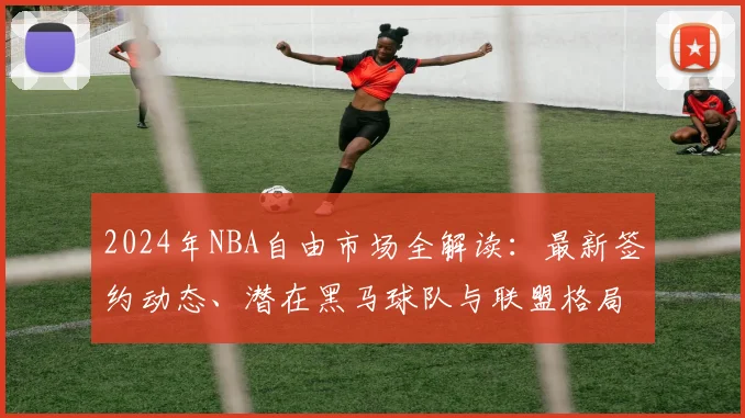 2024年NBA自由市场全解读：最新签约动态、潜在黑马球队与联盟格局预测