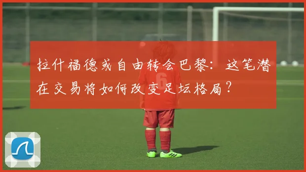 拉什福德或自由转会巴黎:这笔潜在交易将如何改变足坛格局?