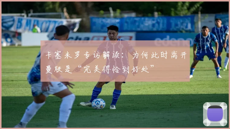 卡塞米罗专访解读:为何此时离开曼联是“完美得恰到好处”