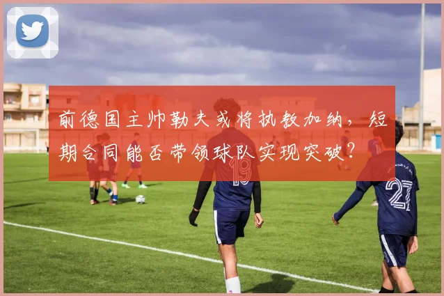 前德国主帅勒夫或将执教加纳，短期合同能否带领球队实现突破？