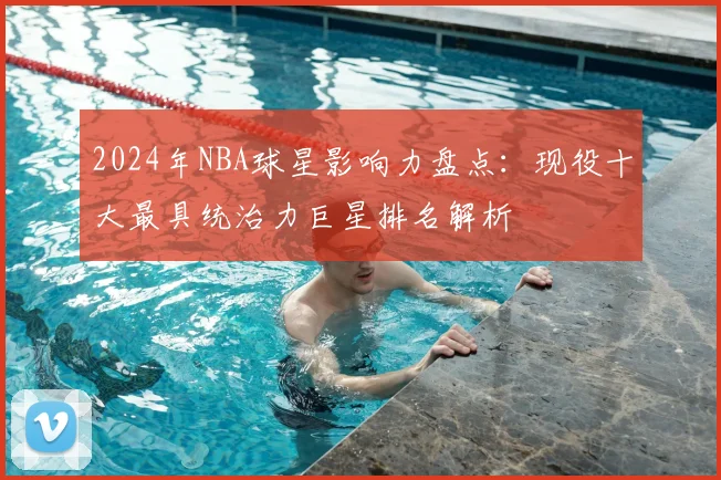 2024年NBA球星影响力盘点：现役十大最具统治力巨星排名解析