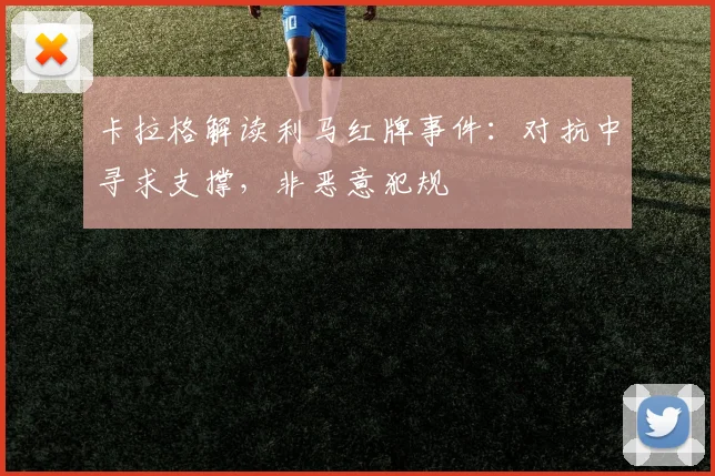 卡拉格解读利马红牌事件:对抗中寻求支撑,非恶意犯规