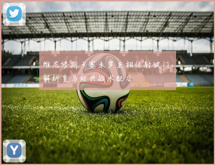 维尼修斯卡塞米罗互相传射破门，解析皇马经典战术配合