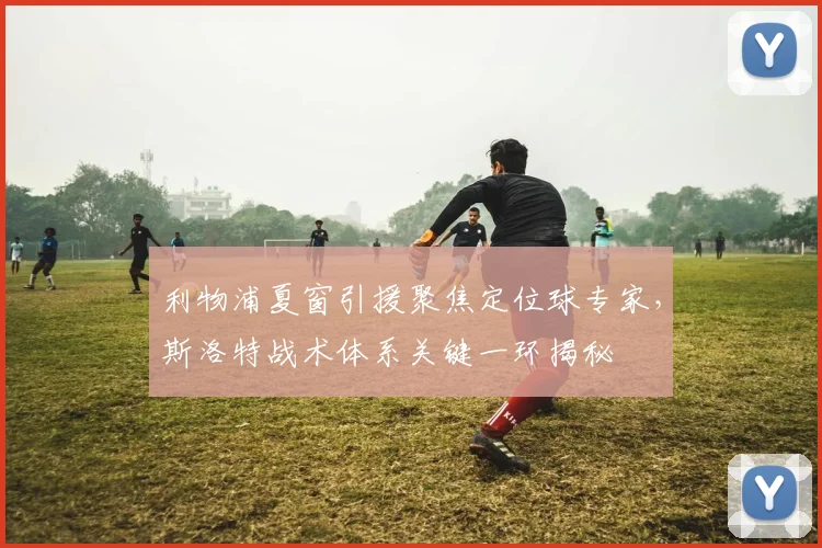 利物浦夏窗引援聚焦定位球专家,斯洛特战术体系关键一环揭秘