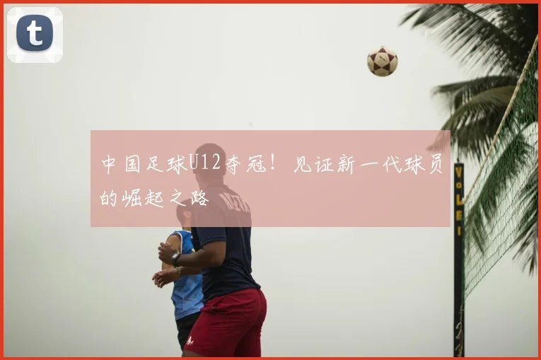 中国足球U12夺冠！见证新一代球员的崛起之路