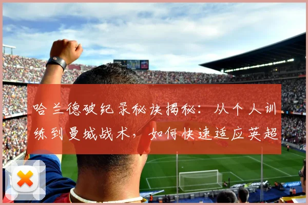 哈兰德破纪录秘诀揭秘：从个人训练到曼城战术，如何快速适应英超并高效进球