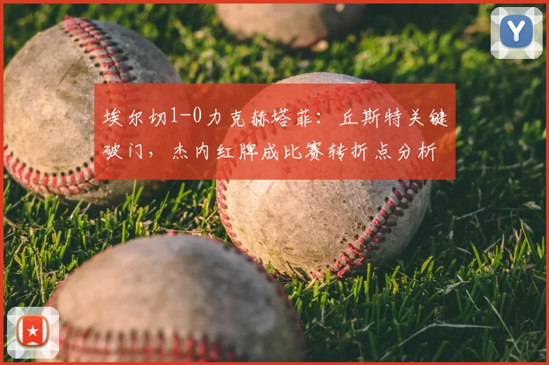 埃尔切1-0力克赫塔菲：丘斯特关键破门，杰内红牌成比赛转折点分析