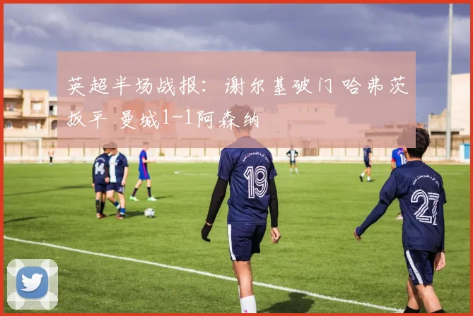 英超半场战报:谢尔基破门 哈弗茨扳平 曼城1-1阿森纳
