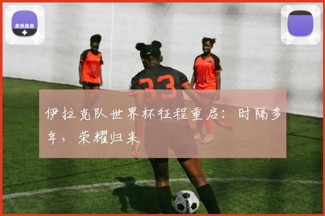 伊拉克队世界杯征程重启：时隔多年，荣耀归来