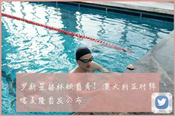 岁新星赫林顿首秀!澳大利亚对阵喀麦隆首发公布